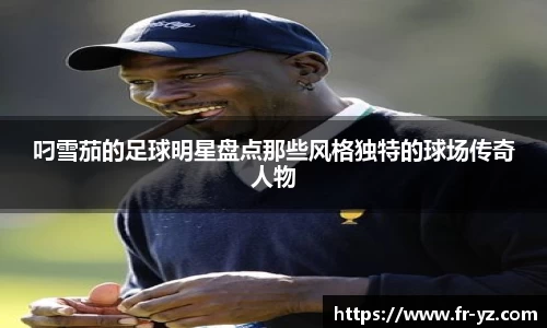 叼雪茄的足球明星盘点那些风格独特的球场传奇人物